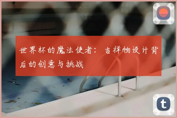 世界杯的魔法使者：吉祥物设计背后的创意与挑战