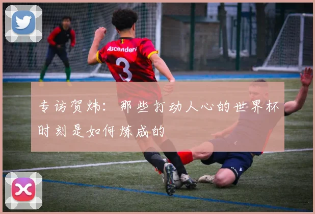 专访贺炜：那些打动人心的世界杯时刻是如何炼成的