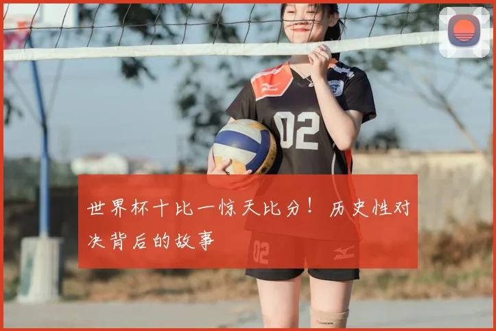 世界杯十比一惊天比分！历史性对决背后的故事