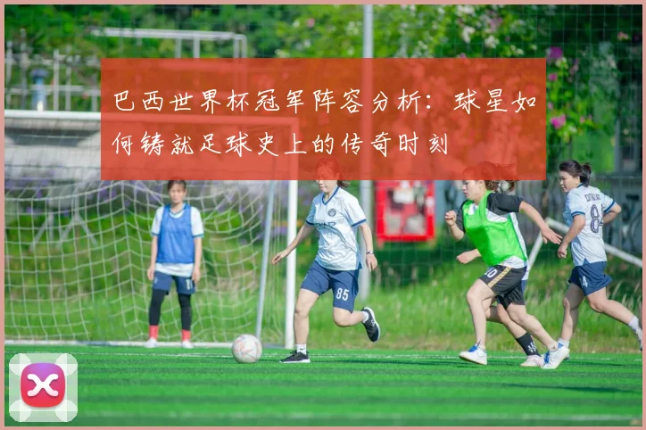 巴西世界杯冠军阵容分析：球星如何铸就足球史上的传奇时刻