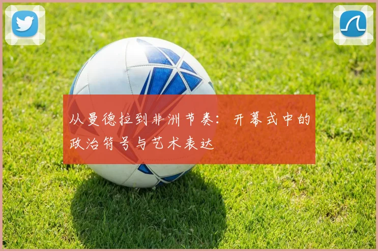 从曼德拉到非洲节奏：开幕式中的政治符号与艺术表达