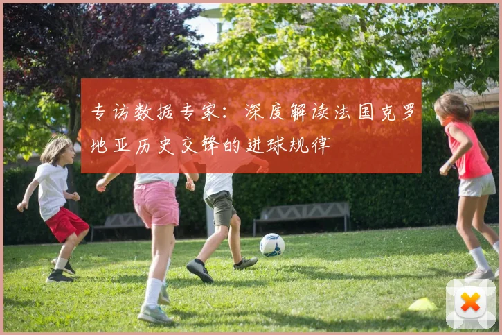 专访数据专家：深度解读法国克罗地亚历史交锋的进球规律