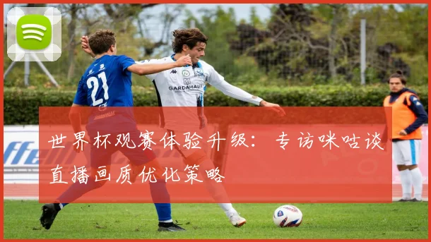 世界杯观赛体验升级：专访咪咕谈直播画质优化策略