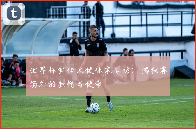 世界杯宣传大使独家专访：揭秘赛场外的激情与使命