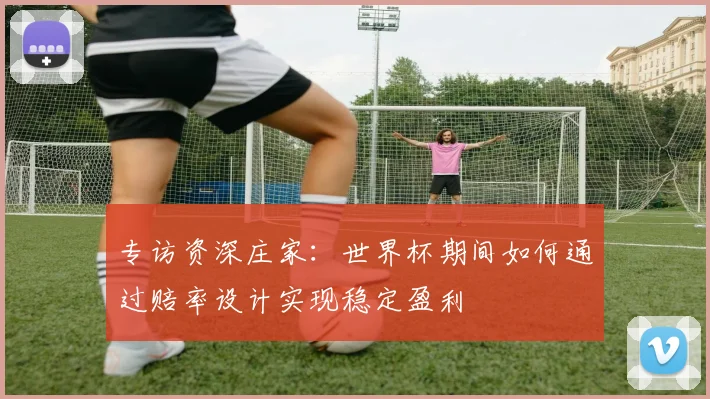 专访资深庄家：世界杯期间如何通过赔率设计实现稳定盈利