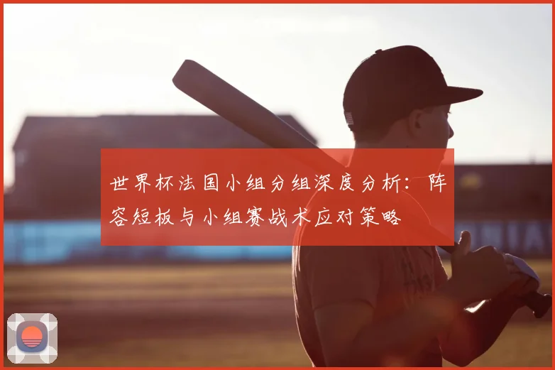 世界杯法国小组分组深度分析：阵容短板与小组赛战术应对策略
