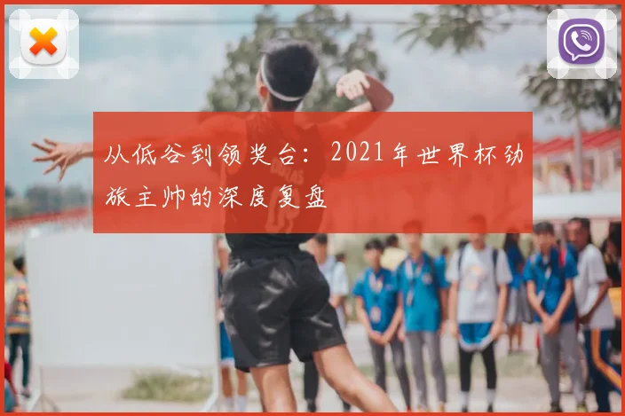 从低谷到领奖台：2021年世界杯劲旅主帅的深度复盘