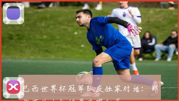 巴西世界杯冠军队友独家对话：那些不为人知的更衣室秘辛