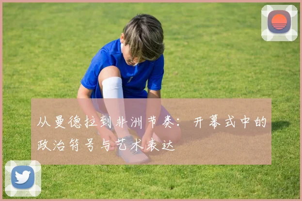 从曼德拉到非洲节奏：开幕式中的政治符号与艺术表达