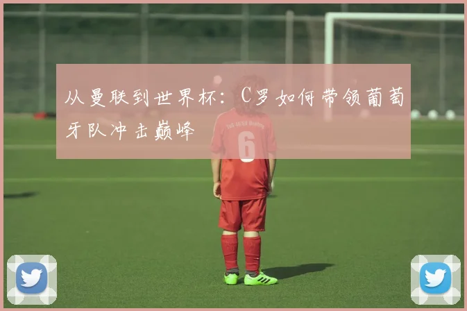 从曼联到世界杯：C罗如何带领葡萄牙队冲击巅峰