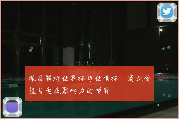 深度解析世界杯与世俱杯：商业价值与竞技影响力的博弈