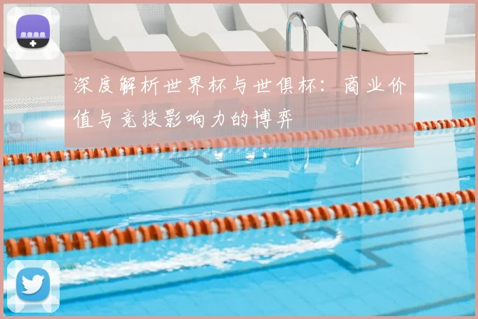 深度解析世界杯与世俱杯:商业价值与竞技影响力的博弈