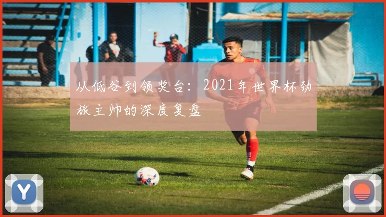 从低谷到领奖台：2021年世界杯劲旅主帅的深度复盘