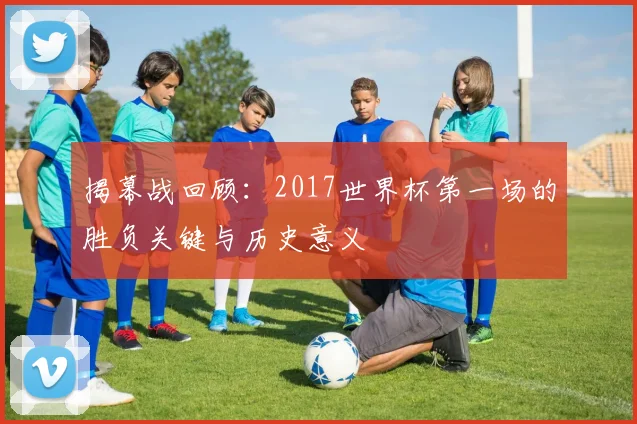 揭幕战回顾：2017世界杯第一场的胜负关键与历史意义