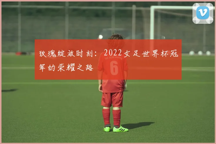 玫瑰绽放时刻：2022女足世界杯冠军的荣耀之路