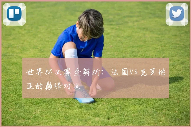 世界杯决赛全解析：法国vs克罗地亚的巅峰对决